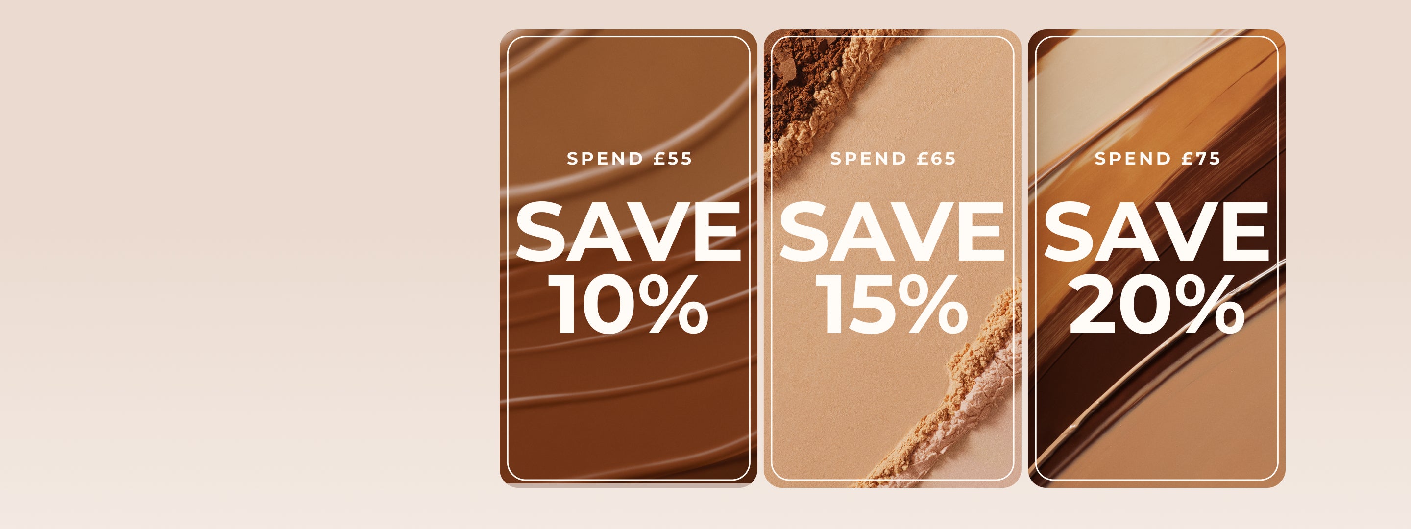 SPEND £55
SAVE 10%
SPEND £65
SAVE 15%
SPEND £75
SAVE 20%